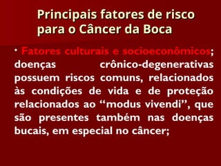 Principais fatores de risco
Principais fatores de risco
para o Câncer da Boca
para o Câncer da Boca
• Fatores culturais e socioeconômicos;
doenças crônico-degenerativas
possuem riscos comuns, relacionados
às condições de vida e de proteção
relacionados ao “modus vivendi”, que
são presentes também nas doenças
bucais, em especial no câncer;
 