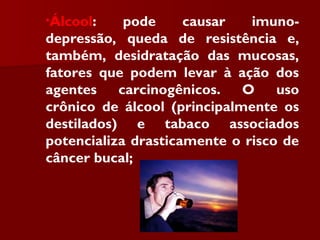 •Álcool: pode causar imuno-
depressão, queda de resistência e,
também, desidratação das mucosas,
fatores que podem levar à ação dos
agentes carcinogênicos. O uso
crônico de álcool (principalmente os
destilados) e tabaco associados
potencializa drasticamente o risco de
câncer bucal;
 