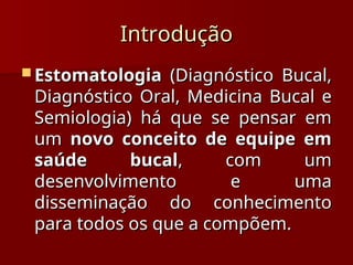 Introdução
Introdução
 Estomatologia
Estomatologia (Diagnóstico Bucal,
(Diagnóstico Bucal,
Diagnóstico Oral, Medicina Bucal e
Diagnóstico Oral, Medicina Bucal e
Semiologia) há que se pensar em
Semiologia) há que se pensar em
um
um novo conceito de equipe em
novo conceito de equipe em
saúde bucal
saúde bucal, com um
, com um
desenvolvimento e uma
desenvolvimento e uma
disseminação do conhecimento
disseminação do conhecimento
para todos os que a compõem.
para todos os que a compõem.
 