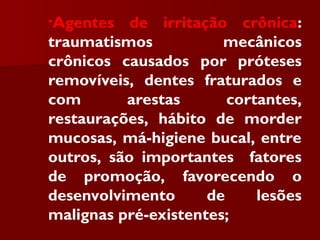 •Agentes de irritação crônica:
traumatismos mecânicos
crônicos causados por próteses
removíveis, dentes fraturados e
com arestas cortantes,
restaurações, hábito de morder
mucosas, má-higiene bucal, entre
outros, são importantes fatores
de promoção, favorecendo o
desenvolvimento de lesões
malignas pré-existentes;
 