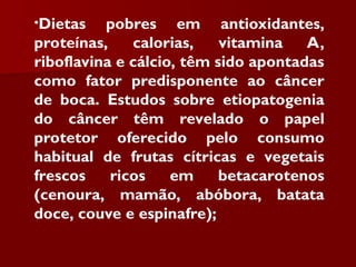 •Dietas pobres em antioxidantes,
proteínas, calorias, vitamina A,
riboflavina e cálcio, têm sido apontadas
como fator predisponente ao câncer
de boca. Estudos sobre etiopatogenia
do câncer têm revelado o papel
protetor oferecido pelo consumo
habitual de frutas cítricas e vegetais
frescos ricos em betacarotenos
(cenoura, mamão, abóbora, batata
doce, couve e espinafre);
 