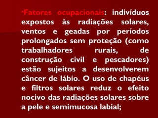 •Fatores ocupacionais: indivíduos
expostos às radiações solares,
ventos e geadas por períodos
prolongados sem proteção (como
trabalhadores rurais, de
construção civil e pescadores)
estão sujeitos a desenvolverem
câncer de lábio. O uso de chapéus
e filtros solares reduz o efeito
nocivo das radiações solares sobre
a pele e semimucosa labial;
 