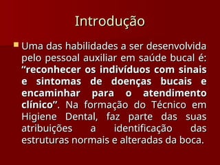 Introdução
Introdução
 Uma das habilidades a ser desenvolvida
Uma das habilidades a ser desenvolvida
pelo pessoal auxiliar em saúde bucal é:
pelo pessoal auxiliar em saúde bucal é:
“reconhecer os indivíduos com sinais
“reconhecer os indivíduos com sinais
e sintomas de doenças bucais e
e sintomas de doenças bucais e
encaminhar para o atendimento
encaminhar para o atendimento
clínico”
clínico”. Na formação do Técnico em
. Na formação do Técnico em
Higiene Dental, faz parte das suas
Higiene Dental, faz parte das suas
atribuições a identificação das
atribuições a identificação das
estruturas normais e alteradas da boca.
estruturas normais e alteradas da boca.
 