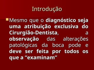 Introdução
Introdução
 Mesmo que o
Mesmo que o diagnóstico seja
diagnóstico seja
uma atribuição exclusiva do
uma atribuição exclusiva do
Cirurgião-Dentista
Cirurgião-Dentista, a
, a
observação
observação das alterações
das alterações
patológicas da boca pode e
patológicas da boca pode e
deve ser feita por todos os
deve ser feita por todos os
que a “examinam”
que a “examinam”
 