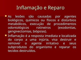 Inflamação e Reparo
Inflamação e Reparo
 As lesões são causadas por agentes
As lesões são causadas por agentes
biológicos, químicos ou físicos e distúrbios
biológicos, químicos ou físicos e distúrbios
metabólicos, execução de procedimentos
metabólicos, execução de procedimentos
odontológicos rotineiros (exodontias,
odontológicos rotineiros (exodontias,
gengivectomias, biópsias).
gengivectomias, biópsias).
 Inflamação é a resposta imediata e localizada
Inflamação é a resposta imediata e localizada
do corpo a uma injúria, visa destruir e
do corpo a uma injúria, visa destruir e
remover o agente irritativo e seus
remover o agente irritativo e seus
subprodutos do organismo e reparar os
subprodutos do organismo e reparar os
tecidos destruídos.
tecidos destruídos.
 