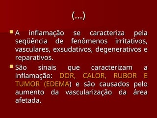 (...)
(...)
 A inflamação se caracteriza pela
A inflamação se caracteriza pela
seqüência de fenômenos irritativos,
seqüência de fenômenos irritativos,
vasculares, exsudativos, degenerativos e
vasculares, exsudativos, degenerativos e
reparativos.
reparativos.
 São sinais que caracterizam a
São sinais que caracterizam a
inflamação:
inflamação: DOR, CALOR, RUBOR E
DOR, CALOR, RUBOR E
TUMOR (EDEMA
TUMOR (EDEMA) e são causados pelo
) e são causados pelo
aumento da vascularização da área
aumento da vascularização da área
afetada.
afetada.
 