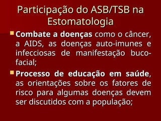 Participação do ASB/TSB na
Participação do ASB/TSB na
Estomatologia
Estomatologia
 Combate a doenças
Combate a doenças como o câncer,
como o câncer,
a AIDS, as doenças auto-imunes e
a AIDS, as doenças auto-imunes e
infecciosas de manifestação buco-
infecciosas de manifestação buco-
facial;
facial;
 Processo de educação em saúde
Processo de educação em saúde,
,
as orientações sobre os fatores de
as orientações sobre os fatores de
risco para algumas doenças devem
risco para algumas doenças devem
ser discutidos com a população;
ser discutidos com a população;
 