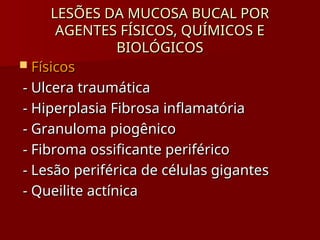 LESÕES DA MUCOSA BUCAL POR
LESÕES DA MUCOSA BUCAL POR
AGENTES FÍSICOS, QUÍMICOS E
AGENTES FÍSICOS, QUÍMICOS E
BIOLÓGICOS
BIOLÓGICOS
 Físicos
Físicos
- Ulcera traumática
- Ulcera traumática
- Hiperplasia Fibrosa inflamatória
- Hiperplasia Fibrosa inflamatória
- Granuloma piogênico
- Granuloma piogênico
- Fibroma ossificante periférico
- Fibroma ossificante periférico
- Lesão periférica de células gigantes
- Lesão periférica de células gigantes
- Queilite actínica
- Queilite actínica
 
