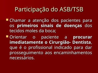 Chamar a atenção dos pacientes para
Chamar a atenção dos pacientes para
os
os primeiros sinais de doenças
primeiros sinais de doenças dos
dos
tecidos moles da boca;
tecidos moles da boca;
 Orientar o paciente a
Orientar o paciente a procurar
procurar
imediatamente o Cirurgião- Dentista
imediatamente o Cirurgião- Dentista,
,
que é o profissional indicado para dar
que é o profissional indicado para dar
prosseguimento aos encaminhamentos
prosseguimento aos encaminhamentos
necessários.
necessários.
Participação do ASB/TSB
Participação do ASB/TSB
 
