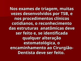 Nos exames de triagem, muitas
Nos exames de triagem, muitas
vezes desenvolvidos por TSB, e
vezes desenvolvidos por TSB, e
nos procedimentos clínicos
nos procedimentos clínicos
cotidianos, o reconhecimento
cotidianos, o reconhecimento
das estruturas anatômicas deve
das estruturas anatômicas deve
ser feito e, se identificada
ser feito e, se identificada
qualquer alteração
qualquer alteração
estomatológica, o
estomatológica, o
encaminhamento ao Cirurgião-
encaminhamento ao Cirurgião-
Dentista deve ser feito.
Dentista deve ser feito.
 