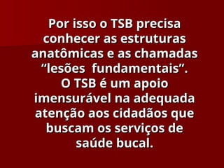 Por isso o TSB precisa
Por isso o TSB precisa
conhecer as estruturas
conhecer as estruturas
anatômicas e as chamadas
anatômicas e as chamadas
“lesões fundamentais”.
“lesões fundamentais”.
O TSB é um apoio
O TSB é um apoio
imensurável na adequada
imensurável na adequada
atenção aos cidadãos que
atenção aos cidadãos que
buscam os serviços de
buscam os serviços de
saúde bucal.
saúde bucal.
 