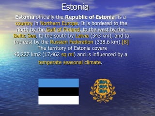 Estonia Estonia  officially the  Republic of Estonia   is a  country  in  Northern   Europe . It is bordered to the north by the  Gulf   of   Finland , to the west by the  Baltic   Sea , to the south by  Latvia  (343 km), and to the east by the  Russian   Federation  (338.6 km). [8]  The territory of Estonia covers 45,227 km2 (17,462  sq   mi ) and is influenced by a  temperate   seasonal   climate .   