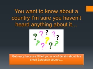 You want to know about a
country I’m sure you haven’t
 heard anything about it…




Get ready because I’ll tell you a lot of details about this
             small European country…
 