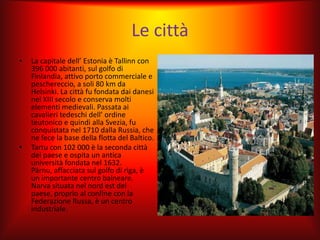 Le città
•   La capitale dell’ Estonia è Tallinn con
    396 000 abitanti, sul golfo di
    Finlandia, attivo porto commerciale e
    peschereccio, a soli 80 km da
    Helsinki. La città fu fondata dai danesi
    nel XIII secolo e conserva molti
    elementi medievali. Passata ai
    cavalieri tedeschi dell’ ordine
    teutonico e quindi alla Svezia, fu
    conquistata nel 1710 dalla Russia, che
    ne fece la base della flotta del Baltico.
•   Tartu con 102 000 è la seconda città
    del paese e ospita un antica
    università fondata nel 1632.
    Pärnu, affacciata sul golfo di riga, è
    un importante centro balneare.
    Narva situata nel nord est del
    paese, proprio al confine con la
    Federazione Russa, è un centro
    industriale.
 