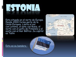 ESTONIA
Esta situada en el norte de Europa.
Desde 2004 forma parte de la
Unión Europea .Limita al sur
con Letonia, al este con Rusia, al
norte con el golfo de Finlandia y al
oeste con el mar Báltico .Su capital
es Tallin

Esta es su bandera :
.

 