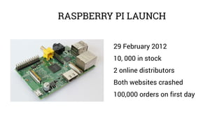 RASPBERRY PI LAUNCH
29 February 2012
10, 000 in stock
2 online distributors
Both websites crashed
100,000 orders on first ...