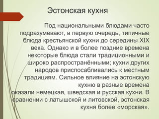 Эстонская кухня
Под национальными блюдами часто
подразумевают, в первую очередь, типичные
блюда крестьянской кухни до середины XIX
века. Однако и в более поздние времена
некоторые блюда стали традиционными и
широко распространёнными; кухни других
народов приспосабливались к местным
традициям. Сильное влияние на эстонскую
кухню в разные времена
оказали немецкая, шведская и русская кухни. В
сравнении с латышской и литовской, эстонская
кухня более «морская».
 