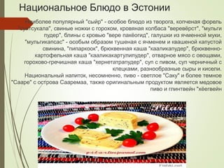 Национальное Блюдо в Эстонии
Наиболее популярный "сыйр" - особое блюдо из творога, копченая форель
"суитсукала", свиные ножки с горохом, кровяная колбаса "веревёрст", "мульги
пудер", блины с кровью "вере пакёогид", галушки из ячменной муки,
"мульгикапсас" - особым образом тушеная с ячменем и квашеной капустой
свинина, "пипаркоок", брюквенная каша "кааликапудер", брюквенно-
картофельная каша "кааликакартулипудер", отварное мясо с овощами,
горохово-гречишная каша "хернетатрапудер", суп с пивом, суп черничный с
клецками, разнообразные сыры и кисели.
Национальный напиток, несомненно, пиво - светлое "Саку" и более темное
"Сааре" с острова Сааремаа, также оригинальным продуктом является медовое
пиво и глинтвейн "хёегвейн
 