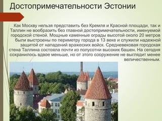 Достопримечательности Эстонии
Как Москву нельзя представить без Кремля и Красной площади, так и
Таллин не вообразить без главной достопримечательности, именуемой
городской стеной. Мощные каменные ограды высотой около 20 метров
были выстроены по периметру города в 13 веке и служили надежной
защитой от нападений вражеских войск. Средневековая городская
стена Таллина состояла почти из полусотни высоких башен. На сегодня
сохранилось вдвое меньше, но от этого сооружение не выглядит менее
величественным.
 
