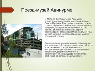 Поезд-музей Авинурме
С 1926 по 1972 год через Авинурме
пролегала узкоколейная железная дорога
Сонда-Муствеэ. Для расположенных по краю
трассы деревень это был настоящий период
расцвета, продолжавшийся почти 50 лет.
Теперь от прежней железной дороги
восстановлен отрезок протяжённостью 178,5
метров, а также железнодорожный мост и
подвижной состав.
Все желающие ожидаются для совершения
ностальгической поездки с мая по октябрь, то
есть движение поезда начинается с
наступлением достаточного потепления и
открытием двери локомотива, а
заканчивается, когда дверь локомотива
разбухает от погоды и заклинивает.
 