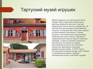 Тартуский музей игрушек
Музей игрушек в исторической части
города Тарту переносит взрослых в
светлые моменты детства, а детям
предлагает узнать много интересного. В
постоянной экспозиции представлены
игрушки, которыми местные дети играли
на протяжении поколений, а также
игрушки, изготовленные художниками,
сувенирные куклы разных народов и
традиционные игрушки финно-угорских
народов. Открыта игровая комната и
мастерская. В домике во дворе
экспонируются куклы из эстонских
кукольных фильмов и проходят
временные выставки. С 2010 году в
состав музея игрушек входит дом театра
с театральным залом, музеем
театральных кукол и детской студией.
 