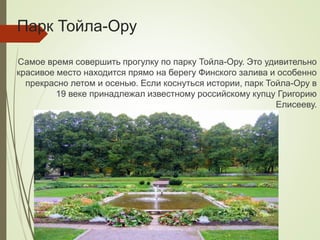 Парк Тойла-Ору
Самое время совершить прогулку по парку Тойла-Ору. Это удивительно
красивое место находится прямо на берегу Финского залива и особенно
прекрасно летом и осенью. Если коснуться истории, парк Тойла-Ору в
19 веке принадлежал известному российскому купцу Григорию
Елисееву.
 