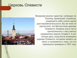 Церковь Олевисте
Внимание многих туристов, гуляющих по
Таллину, привлекает стройный,
уходящий в небо шпиль одной
достопримечательности. Вы ее тоже не
пропустите: это баптистская церковь
Олевисте. Названа она в честь
причисленного к лику святых
норвежского короля Олафа II. А вот
точную дату, когда была возведена
церковь Олевисте, историки назвать не
могут и склоняются к тому, что это
произошло примерно в 1267 году.
 