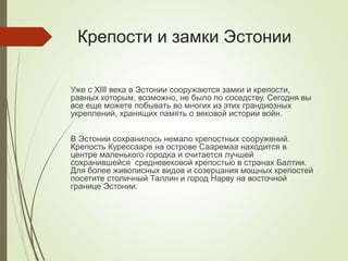 Крепости и замки Эстонии
Уже с XIII века в Эстонии сооружаются замки и крепости,
равных которым, возможно, не было по соседству. Сегодня вы
все еще можете побывать во многих из этих грандиозных
укреплений, хранящих память о вековой истории войн.
В Эстонии сохранилось немало крепостных сооружений.
Крепость Курессааре на острове Сааремаа находится в
центре маленького городка и считается лучшей
сохранившейся средневековой крепостью в странах Балтии.
Для более живописных видов и созерцания мощных крепостей
посетите столичный Таллин и город Нарву на восточной
границе Эстонии.
 