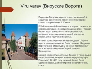 Viru värav (Вируские Ворота)
Передние Вируские ворота представляли собой
защитное сооружение Таллиннской городской
стены, построенной в XIV веке.
К XVI веку в ней было 8 ворот, которые состояли из
нескольких башен и соединяющих их стен. Главная
башня ворот всегда была четырехугольной,
передние ворота оснащали одной или двумя
небольшими круглыми башнями.
В связи с расширением въездных дорог Старого
города некоторые ворота были снесены. Вируские
Ворота также отдали дань конному трамвайному
пути, который соединял Старый рынок с
Кадриоргом.
Однако сохранились угловые башни, а также видна
часть бастиона, которая зовется Музумяги (Гора
Поцелуев). В 1898 году к южной башне была
сделана небольшая пристройка в неоготическом
стиле.
 