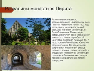 Развалины монастыря Пирита
Развалины монастыря,
возвышающиеся над берегом реки
Пирита, переносят нас в 1407 год,
когда здесь находился самый
большой женский монастырь в
Вана-Лиивимаа. Монастырь,
который получил своё название от
шведского монастыря Святой
Биргитты, простоял лишь до 1577
года, пока войско Ивана Юлма не
разрушило его. До наших дней
сохранился массивный фасад
главного здания, стены, погреба и
кладбище. Развалины монастыря
стали излюбленным местом для
проведения различных летних
концертов.
 