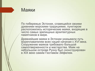 Маяки
По побережью Эстонии, славящейся своими
древними морскими традициями, пунктиром
расположились исторические маяки, входящие в
число самых зрелищных архитектурных
памятников в мире.
Древнейшие маяки в Эстонии указывали путь
мореплавателям всех наций начиная с XVI века.
Сооружение маяков требовало большой
самоотверженности и мастерства. Маяк на
небольшом острове Рухну был сконструирован
в XIX веке самим Гюставом Эйфелем.
 