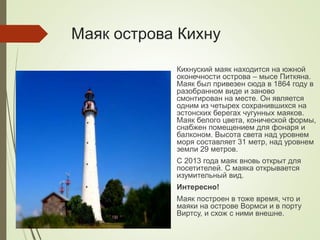 Маяк острова Кихну
Кихнуский маяк находится на южной
оконечности острова – мысе Питкяна.
Маяк был привезен сюда в 1864 году в
разобранном виде и заново
смонтирован на месте. Он является
одним из четырех сохранившихся на
эстонских берегах чугунных маяков.
Маяк белого цвета, конической формы,
снабжен помещением для фонаря и
балконом. Высота света над уровнем
моря составляет 31 метр, над уровнем
земли 29 метров.
С 2013 года маяк вновь открыт для
посетителей. С маяка открывается
изумительный вид.
Интересно!
Маяк построен в тоже время, что и
маяки на острове Вормси и в порту
Виртсу, и схож с ними внешне.
 