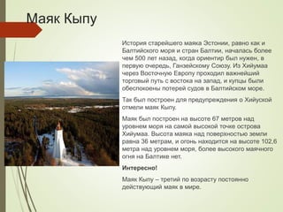 Маяк Кыпу
История старейшего маяка Эстонии, равно как и
Балтийского моря и стран Балтии, началась более
чем 500 лет назад, когда ориентир был нужен, в
первую очередь, Ганзейскому Союзу. Из Хийумаа
через Восточную Европу проходил важнейший
торговый путь с востока на запад, и купцы были
обеспокоены потерей судов в Балтийском море.
Так был построен для предупреждения о Хийуской
отмели маяк Кыпу.
Маяк был построен на высоте 67 метров над
уровнем моря на самой высокой точке острова
Хийумаа. Высота маяка над поверхностью земли
равна 36 метрам, и огонь находится на высоте 102,6
метра над уровнем моря, более высокого маячного
огня на Балтике нет.
Интересно!
Маяк Кыпу – третий по возрасту постоянно
действующий маяк в мире.
 