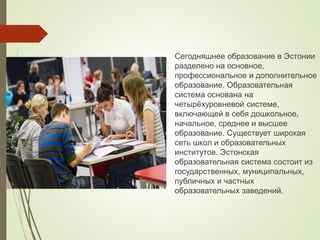 Сегодняшнее образование в Эстонии
разделено на основное,
профессиональное и дополнительное
образование. Образовательная
система основана на
четырёхуровневой системе,
включающей в себя дошкольное,
начальное, среднее и высшее
образование. Существует широкая
сеть школ и образовательных
институтов. Эстонская
образовательная система состоит из
государственных, муниципальных,
публичных и частных
образовательных заведений.
 