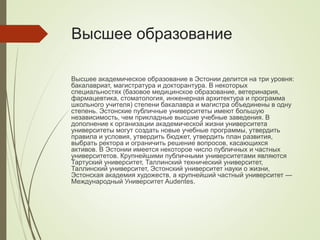 Высшее образование
Высшее академическое образование в Эстонии делится на три уровня:
бакалавриат, магистратура и докторантура. В некоторых
специальностях (базовое медицинское образование, ветеринария,
фармацевтика, стоматология, инженерная архитектура и программа
школьного учителя) степени бакалавра и магистра объединены в одну
степень. Эстонские публичные университеты имеют большую
независимость, чем прикладные высшие учебные заведения. В
дополнение к организации академической жизни университета
университеты могут создать новые учебные программы, утвердить
правила и условия, утвердить бюджет, утвердить план развития,
выбрать ректора и ограничить решение вопросов, касающихся
активов. В Эстонии имеется некоторое число публичных и частных
университетов. Крупнейшими публичными университетами являются
Тартуский университет, Таллинский технический университет,
Таллинский университет, Эстонский университет науки о жизни,
Эстонская академия художеств, а крупнейший частный университет —
Международный Университет Audentes.
 