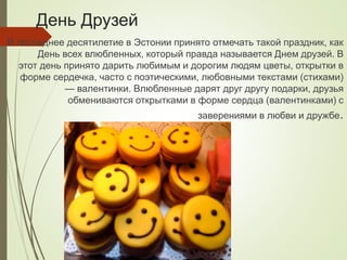 День Друзей
В последнее десятилетие в Эстонии принято отмечать такой праздник, как
День всех влюбленных, который правда называется Днем друзей. В
этот день принято дарить любимым и дорогим людям цветы, открытки в
форме сердечка, часто с поэтическими, любовными текстами (стихами)
— валентинки. Влюбленные дарят друг другу подарки, друзья
обмениваются открытками в форме сердца (валентинками) с
заверениями в любви и дружбе.
 