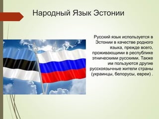 Народный Язык Эстонии
Русский язык используется в
Эстонии в качестве родного
языка, прежде всего,
проживающими в республике
этническими русскими. Также
им пользуются другие
русскоязычные жители страны
(украинцы, белорусы, евреи) .
 