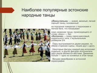 Наиболее популярные эстонские
народные танцы
«Йоксу-полька» — живой, веселый, легкий
парный танец, основанный
на подскоках поворотах с подскоками и
легком беге, что показывает
само название танца, происходящего от
слова «йокс» — бег.
«Инглизка» —танец парно-массовый,
кадрильного типа, с музыкальным
размером 2/4.
Пары выстраиваются двумя рядами, по
обеим сторонам сцены, лицом друг к другу.
Некоторые фигуры каждый ряд исполняет
отдельно, в других фигурах исполнители
двух рядов меняются местами. Движение
польки — одно из основных в этом танце.
Весьма своеобразен в эстонской
хореографии
 