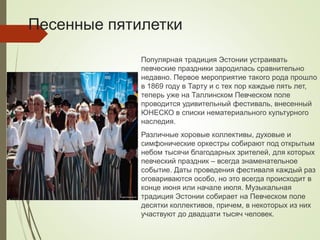 Песенные пятилетки
Популярная традиция Эстонии устраивать
певческие праздники зародилась сравнительно
недавно. Первое мероприятие такого рода прошло
в 1869 году в Тарту и с тех пор каждые пять лет,
теперь уже на Таллинском Певческом поле
проводится удивительный фестиваль, внесенный
ЮНЕСКО в списки нематериального культурного
наследия.
Различные хоровые коллективы, духовые и
симфонические оркестры собирают под открытым
небом тысячи благодарных зрителей, для которых
певческий праздник – всегда знаменательное
событие. Даты проведения фестиваля каждый раз
оговариваются особо, но это всегда происходит в
конце июня или начале июля. Музыкальная
традиция Эстонии собирает на Певческом поле
десятки коллективов, причем, в некоторых из них
участвуют до двадцати тысяч человек.
 