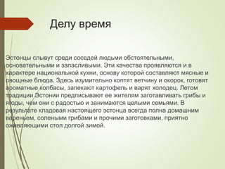 Делу время
Эстонцы слывут среди соседей людьми обстоятельными,
основательными и запасливыми. Эти качества проявляются и в
характере национальной кухни, основу которой составляют мясные и
овощные блюда. Здесь изумительно коптят ветчину и окорок, готовят
ароматные колбасы, запекают картофель и варят холодец. Летом
традиции Эстонии предписывают ее жителям заготавливать грибы и
ягоды, чем они с радостью и занимаются целыми семьями. В
результате кладовая настоящего эстонца всегда полна домашним
вареньем, солеными грибами и прочими заготовками, приятно
оживляющими стол долгой зимой.
 
