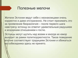 Полезные мелочи
Жители Эстонии ведут себя с незнакомцами очень
корректно и даже отстраненно. Не стоит принимать это
за проявление безразличия – после первого шага
навстречу эстонцу он ответит удивительным радушием
и искренним отношением к гостю.
Эстонцы могут шутить над всеми и иногда их юмор
выходит за рамки политкорректности. Такое поведение
вполне соответствует традициям Эстонии и обижаться
на собеседника здесь не принято.
 