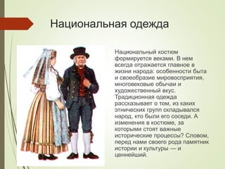 Национальная одежда
Национальный костюм
формируется веками. В нем
всегда отражается главное в
жизни народа: особенности быта
и своеобразие мировосприятия,
многовековые обычаи и
художественный вкус.
Традиционная одежда
рассказывает о том, из каких
этнических групп складывался
народ, кто были его соседи. А
изменения в костюме, за
которыми стоят важные
исторические процессы? Словом,
перед нами своего рода памятник
истории и культуры — и
ценнейший.
 