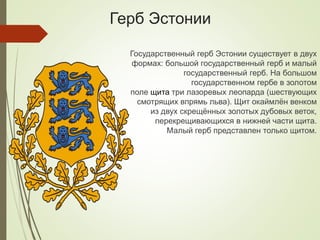 Герб Эстонии
Государственный герб Эстонии существует в двух
формах: большой государственный герб и малый
государственный герб. На большом
государственном гербе в золотом
поле щита три лазоревых леопарда (шествующих
смотрящих впрямь льва). Щит окаймлён венком
из двух скрещённых золотых дубовых веток,
перекрещивающихся в нижней части щита.
Малый герб представлен только щитом.
 