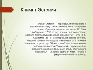 Климат Эстонии
Климат Эстонии – переходный от морского к
континентальному. Зима – мягкая, лето – умеренно
теплое. Средняя температура июля. 16° С на
побережье. 17° C во внутренних районах страны;
средняя температура февраля варьирует от –4° C на о.
Сааремаа до –8° C в Нарве, на северо-востоке.
Годовое количество осадков изменяется от 510 мм на
западных островах до 740 мм в наиболее возвышенных
районах юго-востока Умеренный, переходный от
морского к континентальному: вдоль балтийского
побережья – морской, вдали от моря - ближе к
умеренно-континентальному.
 