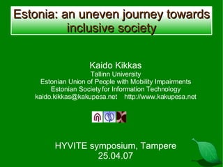 Estonia: an uneven journey towards inclusive society Kaido Kikkas Tallinn University Estonian Union of People with Mobility Impairments Estonian Society for Information Technology kaido.kikkas@kakupesa.net  http://www.kakupesa.net HYVITE symposium, Tampere 25.04.07 