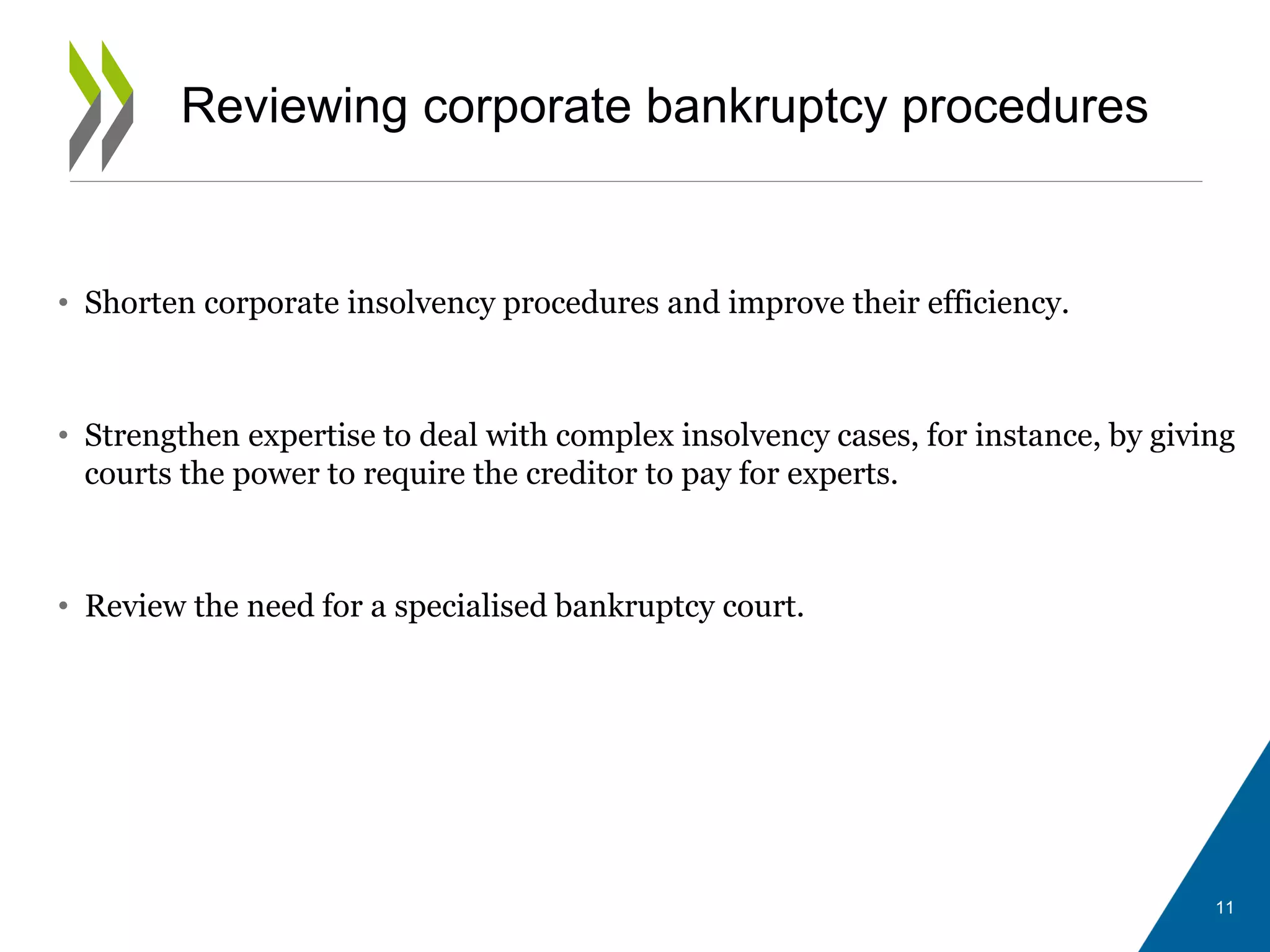 Reviewing corporate bankruptcy procedures
• Shorten corporate insolvency procedures and improve their efficiency.
• Strengthen expertise to deal with complex insolvency cases, for instance, by giving
courts the power to require the creditor to pay for experts.
• Review the need for a specialised bankruptcy court.
11
 