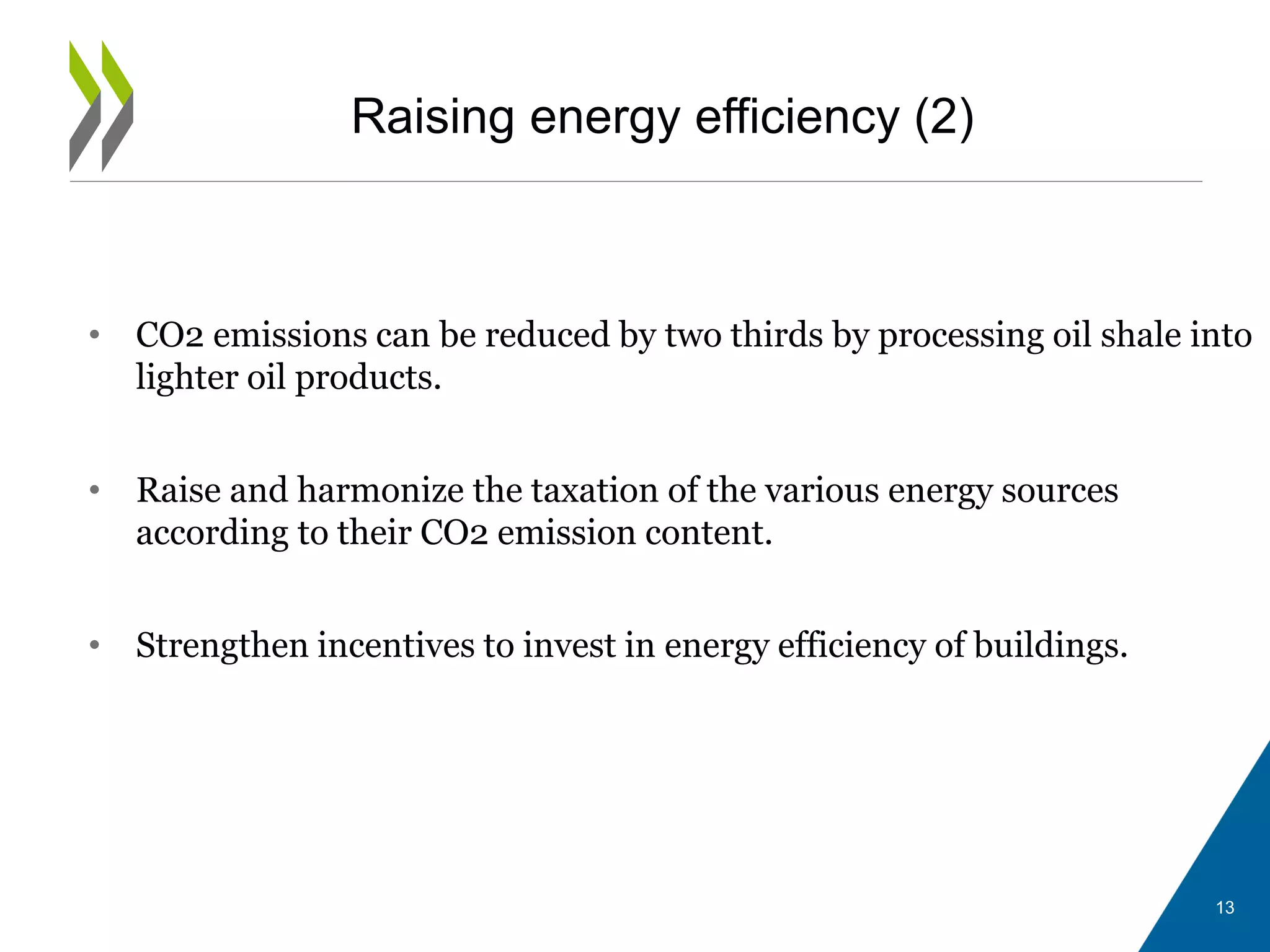 Raising energy efficiency (2)
• CO2 emissions can be reduced by two thirds by processing oil shale into
lighter oil products.
• Raise and harmonize the taxation of the various energy sources
according to their CO2 emission content.
• Strengthen incentives to invest in energy efficiency of buildings.
13
 