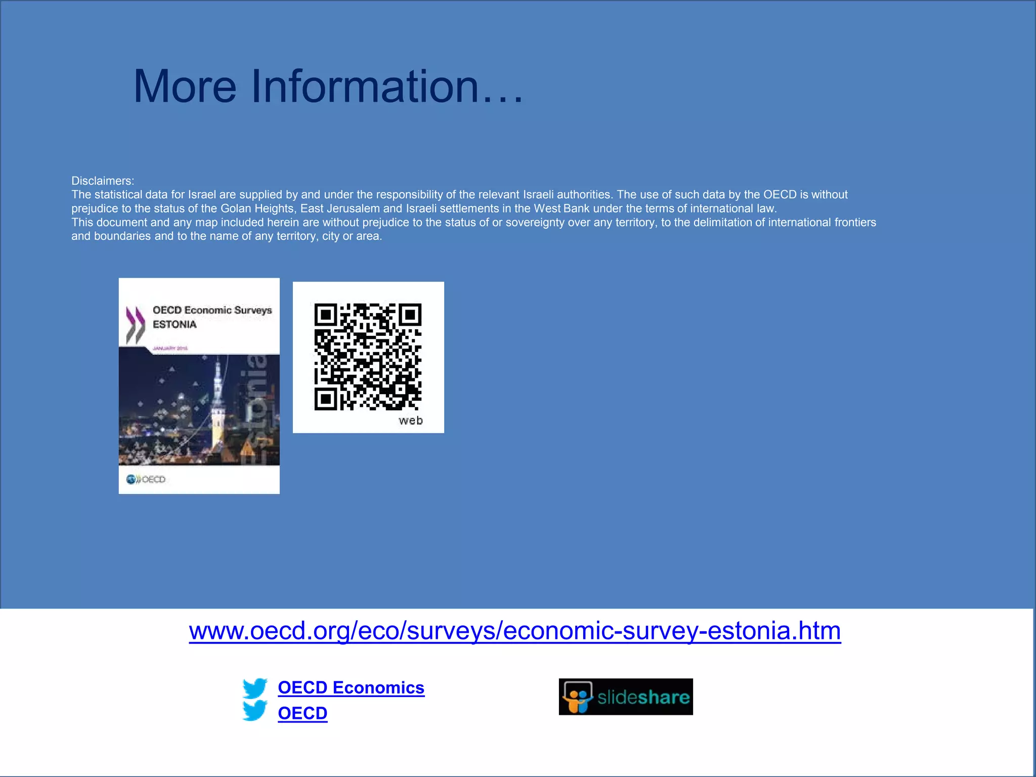 More Information…
www.oecd.org/eco/surveys/economic-survey-estonia.htm
OECD
OECD Economics
Disclaimers:
The statistical data for Israel are supplied by and under the responsibility of the relevant Israeli authorities. The use of such data by the OECD is without
prejudice to the status of the Golan Heights, East Jerusalem and Israeli settlements in the West Bank under the terms of international law.
This document and any map included herein are without prejudice to the status of or sovereignty over any territory, to the delimitation of international frontiers
and boundaries and to the name of any territory, city or area.
23
 