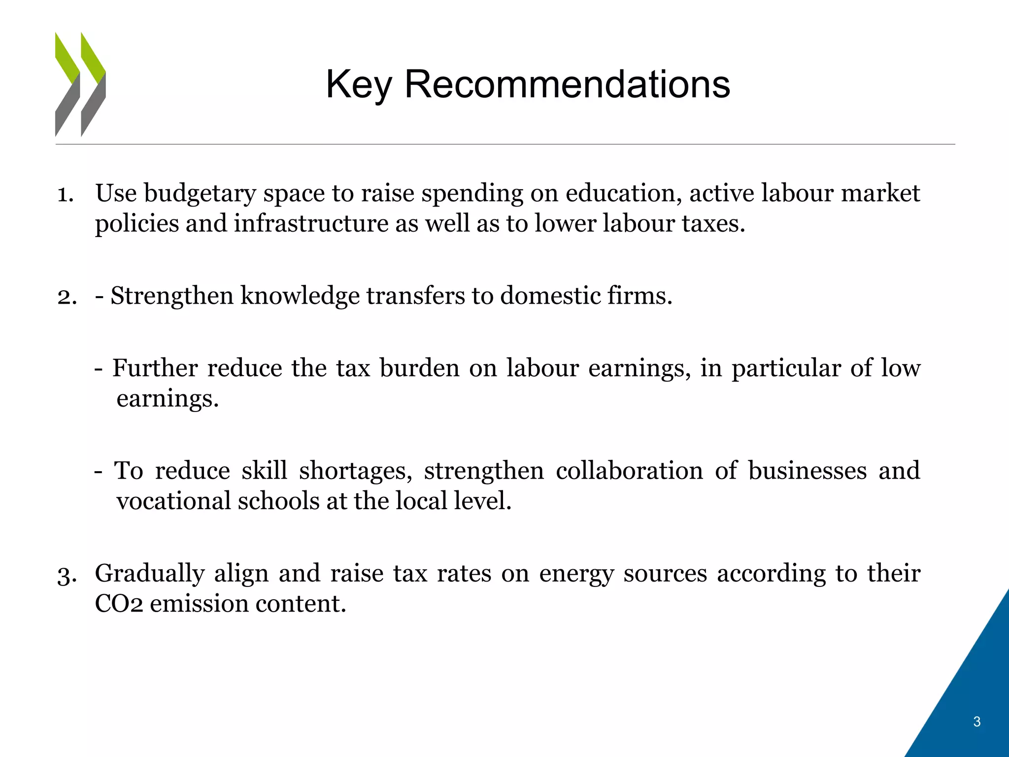 Key Recommendations
1. Use budgetary space to raise spending on education, active labour market
policies and infrastructure as well as to lower labour taxes.
2. - Strengthen knowledge transfers to domestic firms.
- Further reduce the tax burden on labour earnings, in particular of low
earnings.
- To reduce skill shortages, strengthen collaboration of businesses and
vocational schools at the local level.
3. Gradually align and raise tax rates on energy sources according to their
CO2 emission content.
3
 