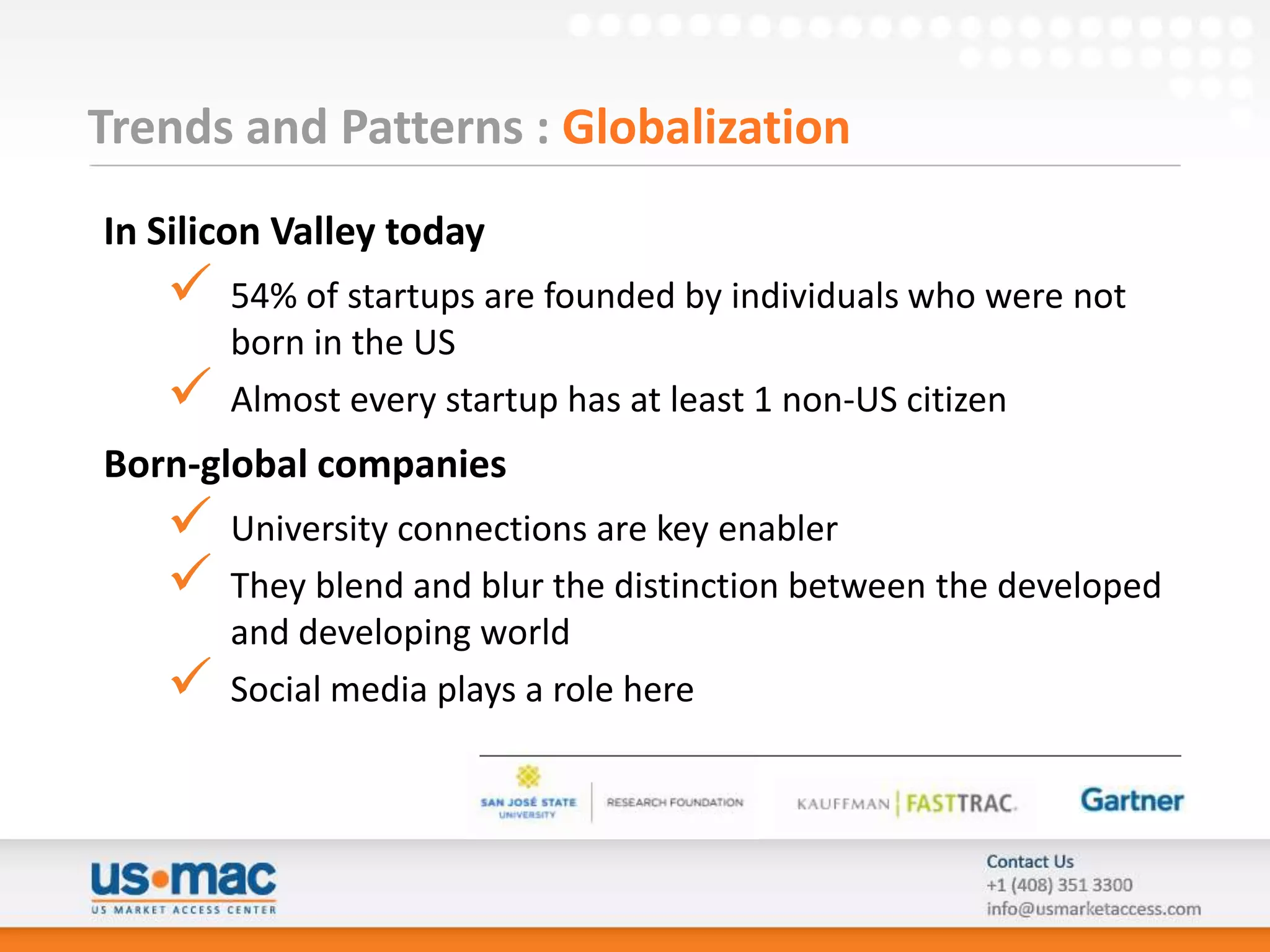 Trends and Patterns : Globalization
In Silicon Valley today
      54% of startups are founded by individuals who were not
       born in the US
      Almost every startup has at least 1 non-US citizen
Born-global companies
      University connections are key enabler
      They blend and blur the distinction between the developed
       and developing world
      Social media plays a role here
 